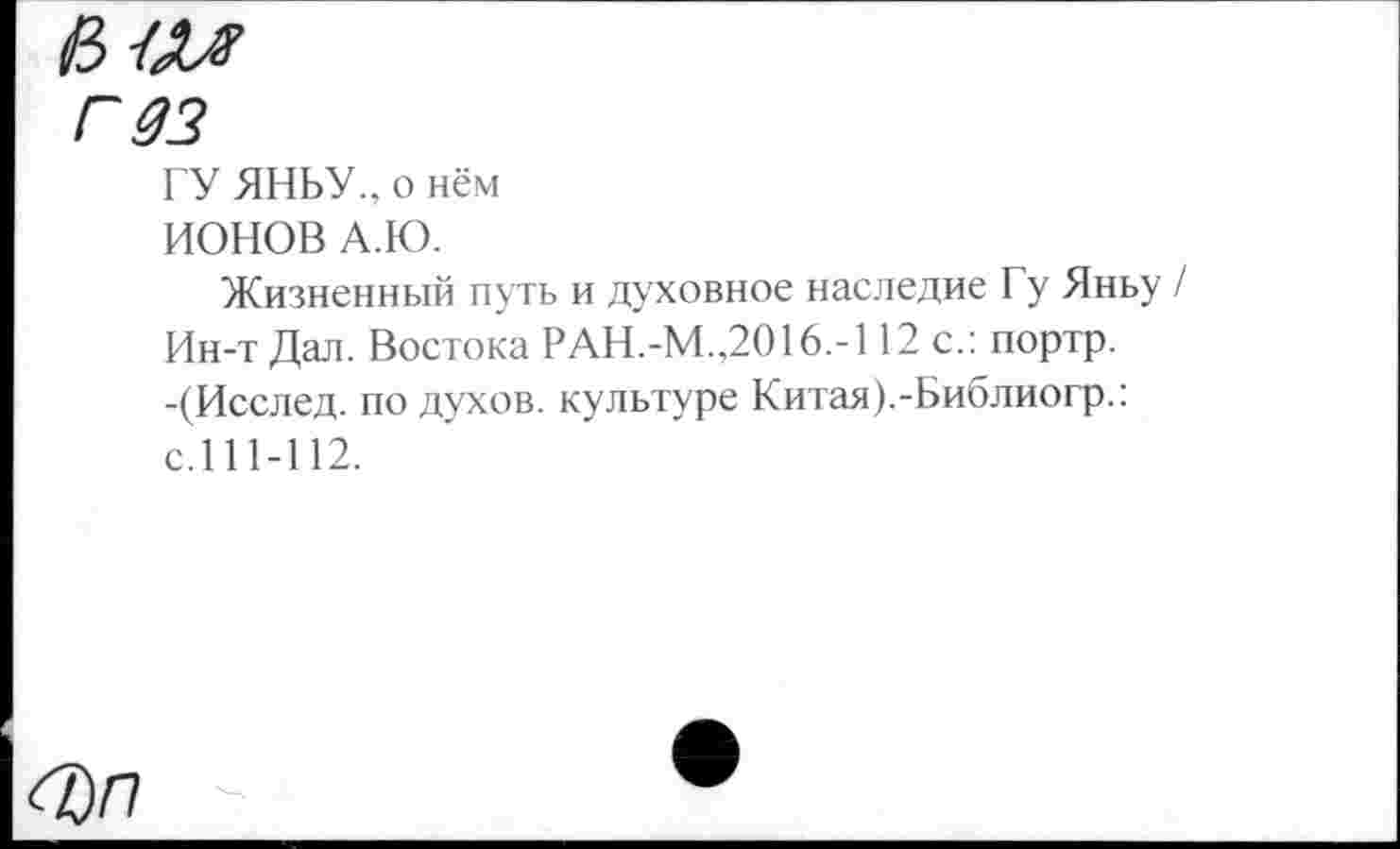 ﻿гдз
ГУ ЯНЬУ., о нём
ИОНОВ А.Ю.
Жизненный путь и духовное наследие Гу Яньу Ин-т Дал. Востока РАН.-М.,2016.-112 с.: портр. -(Исслед. по духов, культуре Китая).-Библиогр.: с.111-112.